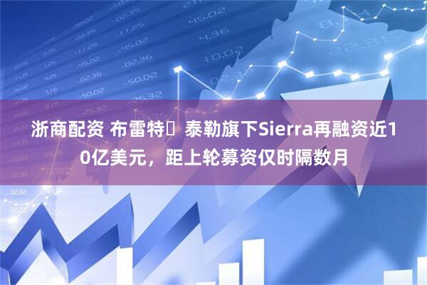 浙商配资 布雷特・泰勒旗下Sierra再融资近10亿美元，距上轮募资仅时隔数月