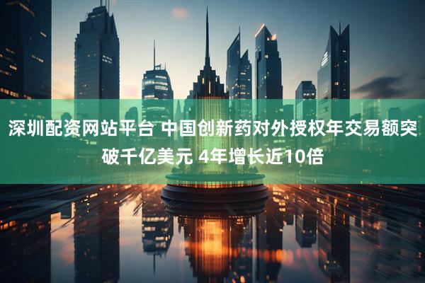 深圳配资网站平台 中国创新药对外授权年交易额突破千亿美元 4年增长近10倍