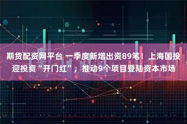 期货配资网平台 一季度新增出资89笔！上海国投迎投资“开门红”，推动9个项目登陆资本市场