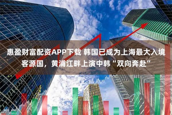惠盈财富配资APP下载 韩国已成为上海最大入境客源国，黄浦江畔上演中韩“双向奔赴”