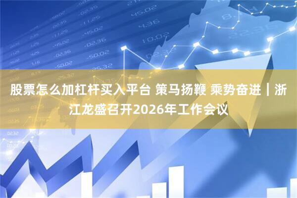 股票怎么加杠杆买入平台 策马扬鞭 乘势奋进︱浙江龙盛召开2026年工作会议