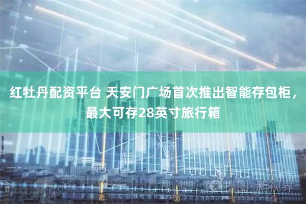 红牡丹配资平台 天安门广场首次推出智能存包柜，最大可存28英寸旅行箱