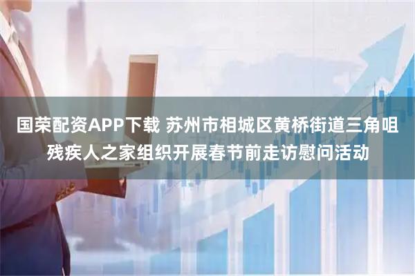 国荣配资APP下载 苏州市相城区黄桥街道三角咀残疾人之家组织开展春节前走访慰问活动
