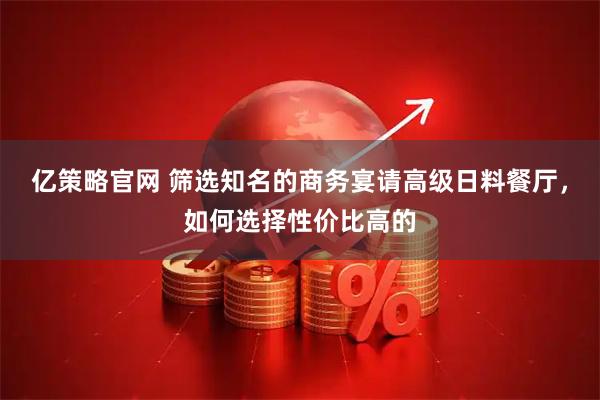 亿策略官网 筛选知名的商务宴请高级日料餐厅，如何选择性价比高的