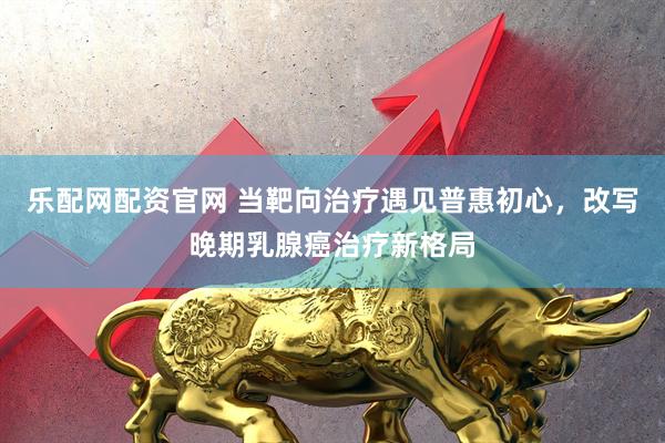 乐配网配资官网 当靶向治疗遇见普惠初心，改写晚期乳腺癌治疗新格局
