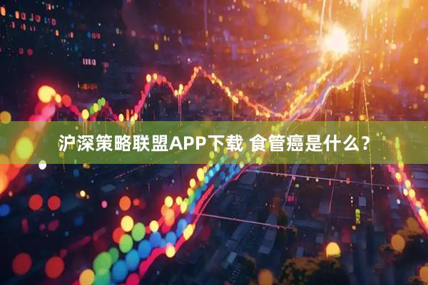 沪深策略联盟APP下载 食管癌是什么？