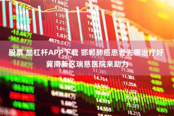 股票 加杠杆APP下载 邯郸肺癌患者去哪治疗好 冀南新区瑞慈医院来助力